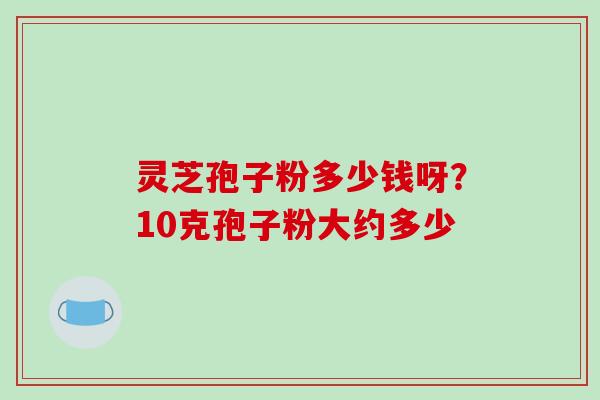 灵芝孢子粉多少钱呀？10克孢子粉大约多少