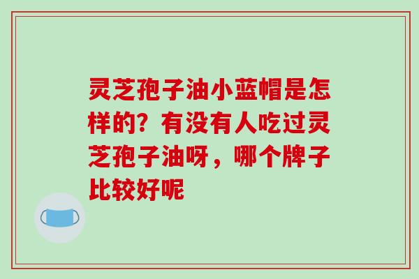 灵芝孢子油小蓝帽是怎样的？有没有人吃过灵芝孢子油呀，哪个牌子比较好呢