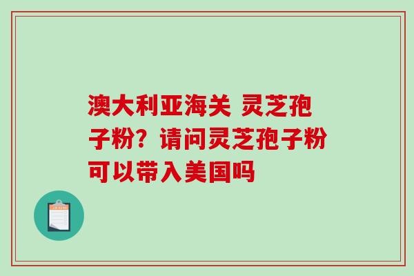 澳大利亚海关 灵芝孢子粉？请问灵芝孢子粉可以带入美国吗