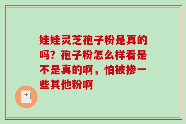 娃娃灵芝孢子粉是真的吗？孢子粉怎么样看是不是真的啊，怕被掺一些其他粉啊