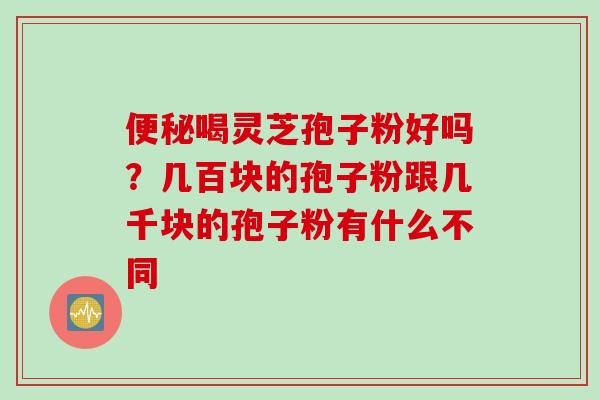 便秘喝灵芝孢子粉好吗？几百块的孢子粉跟几千块的孢子粉有什么不同