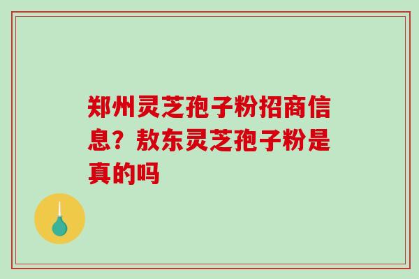 郑州灵芝孢子粉招商信息？敖东灵芝孢子粉是真的吗