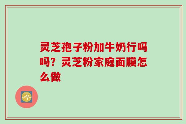 灵芝孢子粉加牛奶行吗吗？灵芝粉家庭面膜怎么做
