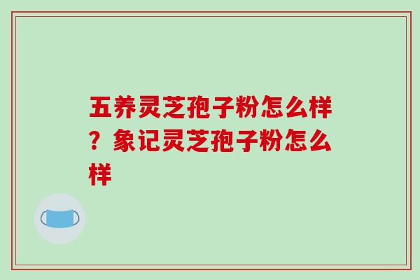 五养灵芝孢子粉怎么样？象记灵芝孢子粉怎么样