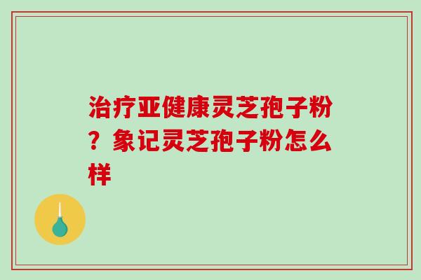 治疗亚健康灵芝孢子粉？象记灵芝孢子粉怎么样