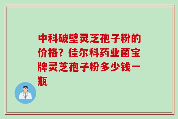 中科破壁灵芝孢子粉的价格？佳尔科药业菌宝牌灵芝孢子粉多少钱一瓶