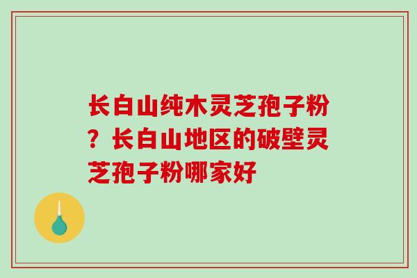 长白山纯木灵芝孢子粉？长白山地区的破壁灵芝孢子粉哪家好