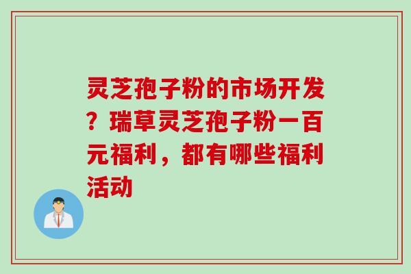 灵芝孢子粉的市场开发？瑞草灵芝孢子粉一百元福利，都有哪些福利活动