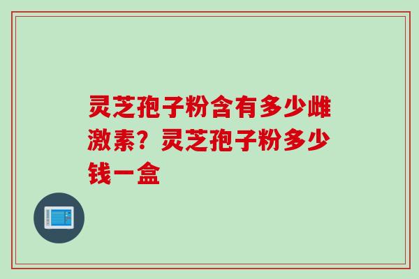 灵芝孢子粉含有多少雌激素？灵芝孢子粉多少钱一盒