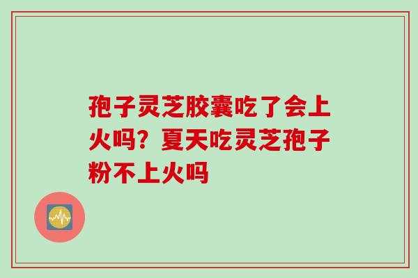 孢子灵芝胶囊吃了会上火吗？夏天吃灵芝孢子粉不上火吗