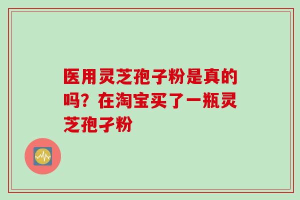 医用灵芝孢子粉是真的吗？在淘宝买了一瓶灵芝孢孑粉