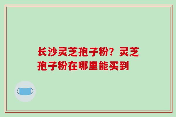 长沙灵芝孢子粉？灵芝孢子粉在哪里能买到