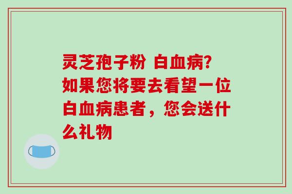 灵芝孢子粉 白血病？如果您将要去看望一位白血病患者，您会送什么礼物