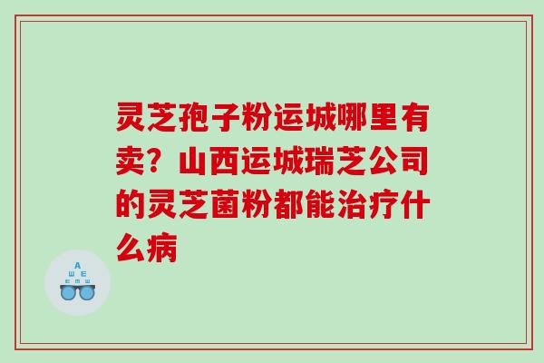 灵芝孢子粉运城哪里有卖？山西运城瑞芝公司的灵芝菌粉都能治疗什么病