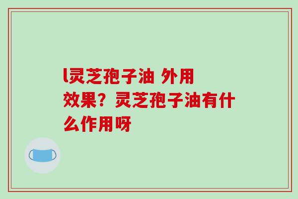 l灵芝孢子油 外用 效果？灵芝孢子油有什么作用呀