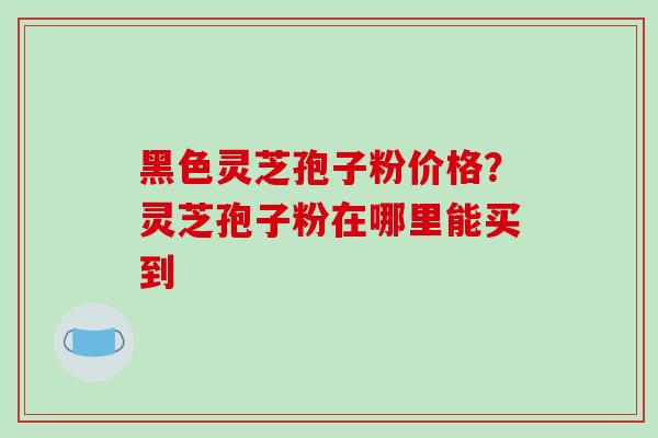 黑色灵芝孢子粉价格？灵芝孢子粉在哪里能买到