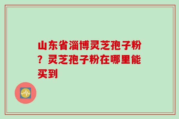 山东省淄博灵芝孢子粉？灵芝孢子粉在哪里能买到