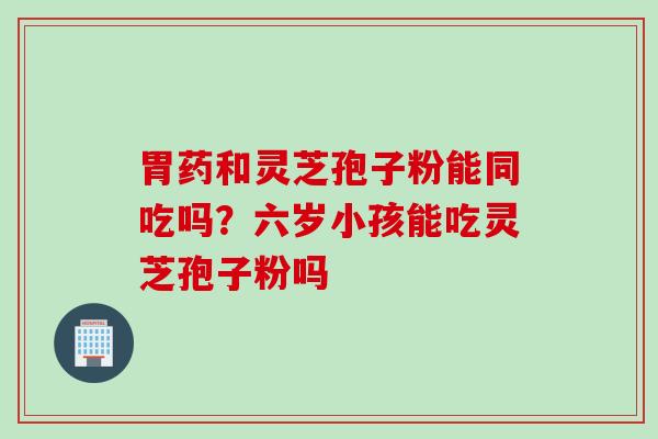 胃药和灵芝孢子粉能同吃吗？六岁小孩能吃灵芝孢子粉吗