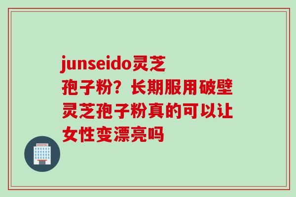 junseido灵芝孢子粉？长期服用破壁灵芝孢子粉真的可以让女性变漂亮吗