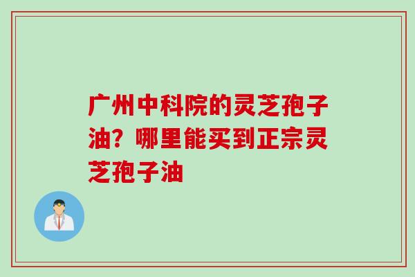 广州中科院的灵芝孢子油？哪里能买到正宗灵芝孢子油