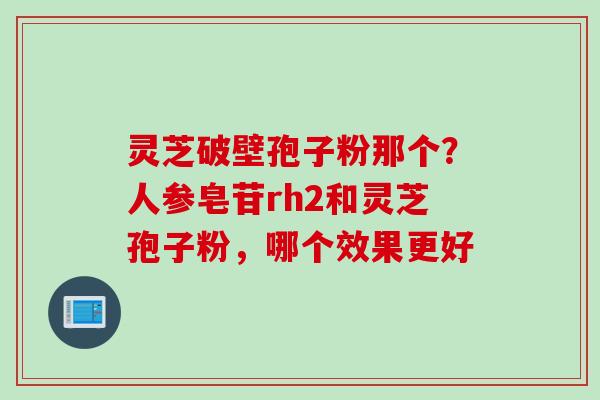灵芝破壁孢子粉那个？人参皂苷rh2和灵芝孢子粉，哪个效果更好