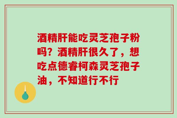 酒精肝能吃灵芝孢子粉吗？酒精肝很久了，想吃点德睿柯森灵芝孢子油，不知道行不行