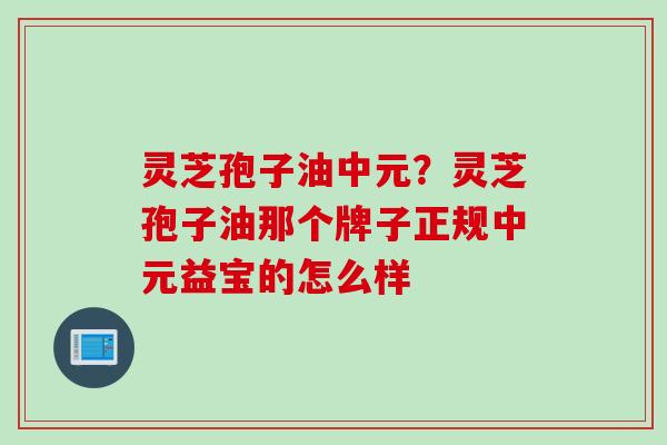灵芝孢子油中元？灵芝孢子油那个牌子正规中元益宝的怎么样