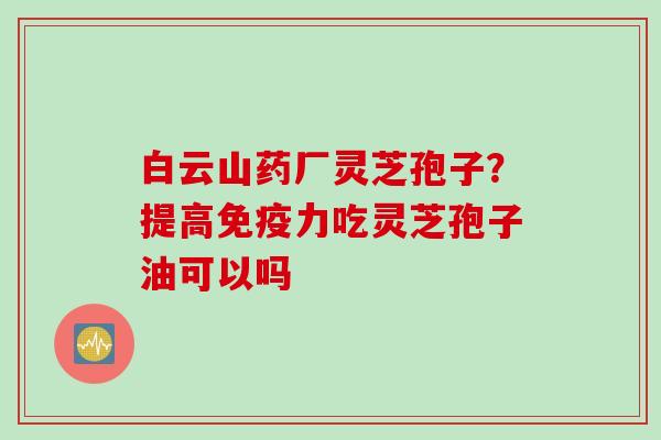 白云山药厂灵芝孢子？提高免疫力吃灵芝孢子油可以吗