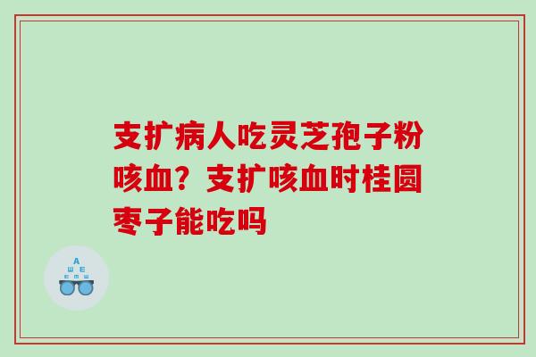 支扩病人吃灵芝孢子粉咳血？支扩咳血时桂圆枣子能吃吗