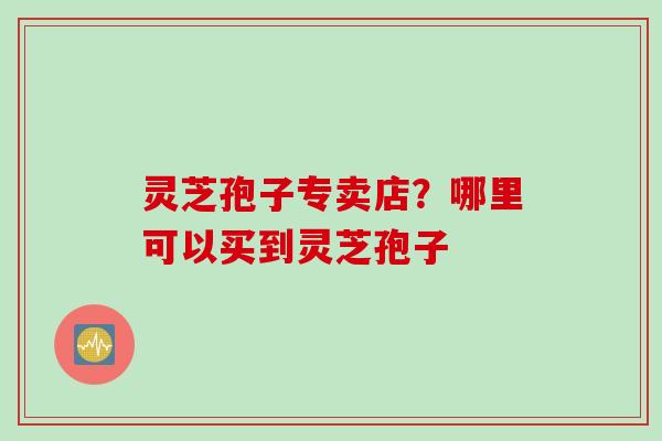 灵芝孢子专卖店？哪里可以买到灵芝孢子