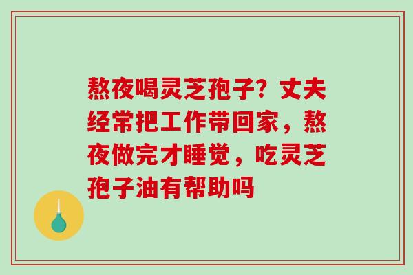 熬夜喝灵芝孢子？丈夫经常把工作带回家，熬夜做完才睡觉，吃灵芝孢子油有帮助吗