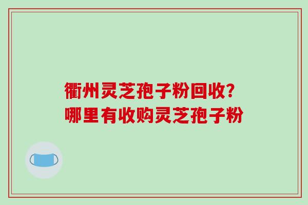 衢州灵芝孢子粉回收？哪里有收购灵芝孢子粉