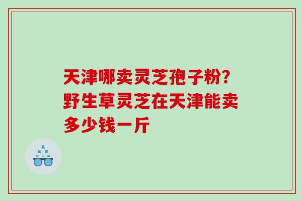 天津哪卖灵芝孢子粉？野生草灵芝在天津能卖多少钱一斤