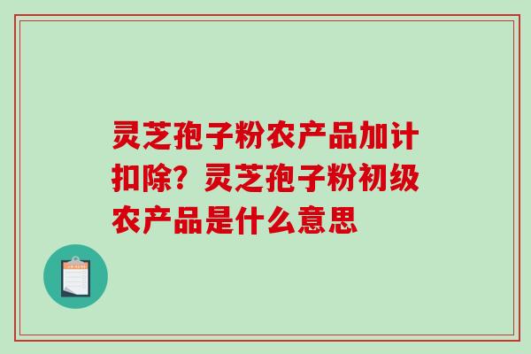 灵芝孢子粉农产品加计扣除？灵芝孢子粉初级农产品是什么意思