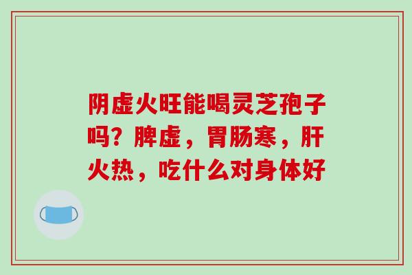 阴虚火旺能喝灵芝孢子吗？脾虚，胃肠寒，肝火热，吃什么对身体好