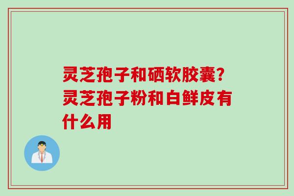 灵芝孢子和硒软胶囊？灵芝孢子粉和白鲜皮有什么用