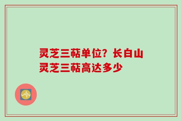 灵芝三萜单位？长白山灵芝三萜高达多少