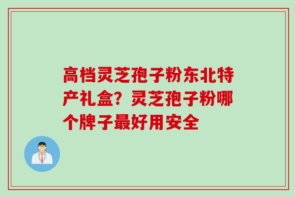 高档灵芝孢子粉东北特产礼盒？灵芝孢子粉哪个牌子最好用安全