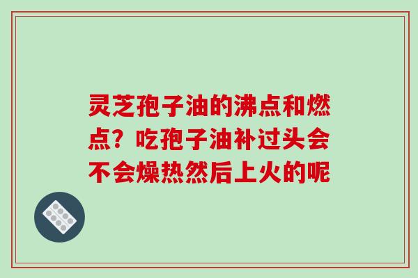 灵芝孢子油的沸点和燃点？吃孢子油补过头会不会燥热然后上火的呢