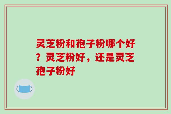 灵芝粉和孢子粉哪个好？灵芝粉好，还是灵芝孢子粉好