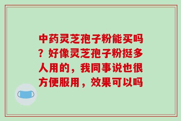 中药灵芝孢子粉能买吗？好像灵芝孢子粉挺多人用的，我同事说也很方便服用，效果可以吗