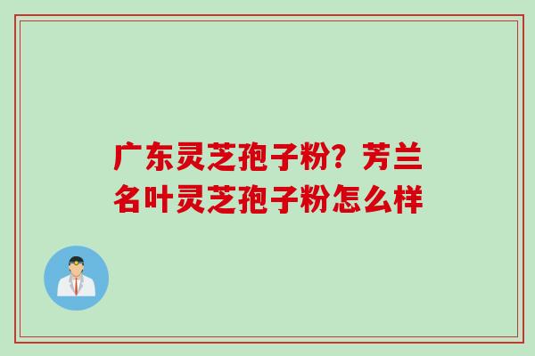 广东灵芝孢子粉？芳兰名叶灵芝孢子粉怎么样