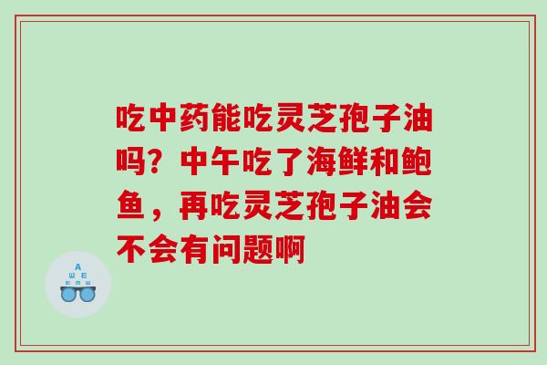 吃中药能吃灵芝孢子油吗？中午吃了海鲜和鲍鱼，再吃灵芝孢子油会不会有问题啊