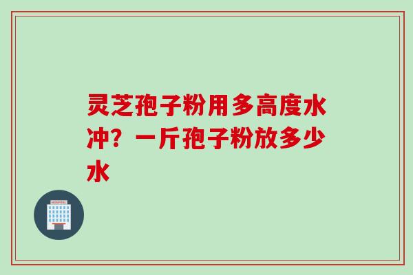 灵芝孢子粉用多高度水冲？一斤孢子粉放多少水