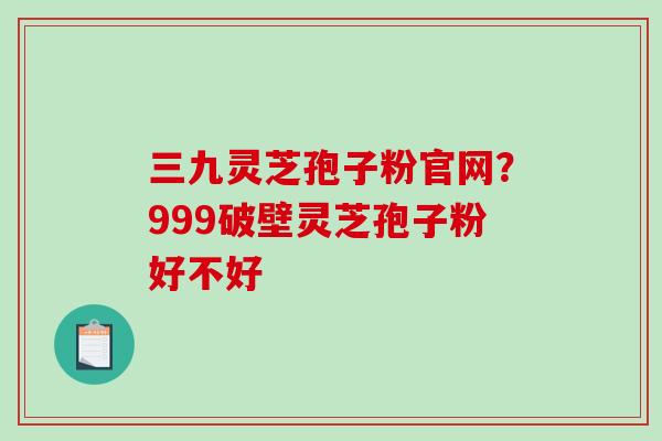 三九灵芝孢子粉官网？999破壁灵芝孢子粉好不好
