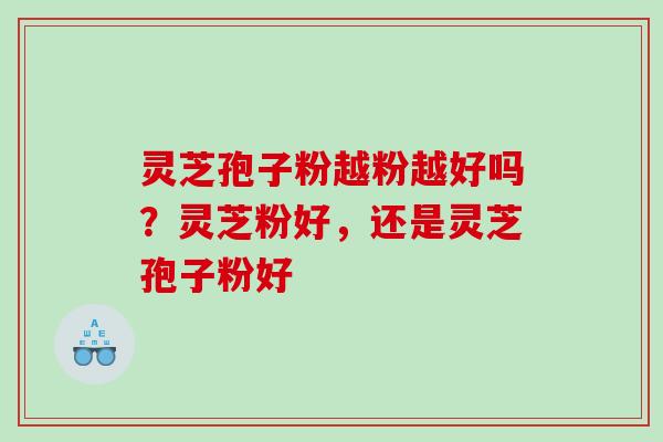 灵芝孢子粉越粉越好吗？灵芝粉好，还是灵芝孢子粉好