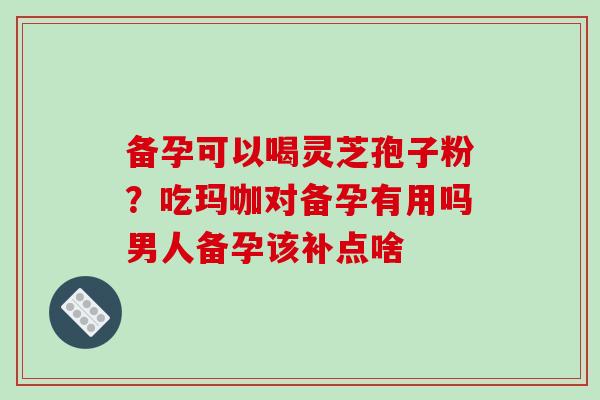 备孕可以喝灵芝孢子粉？吃玛咖对备孕有用吗男人备孕该补点啥