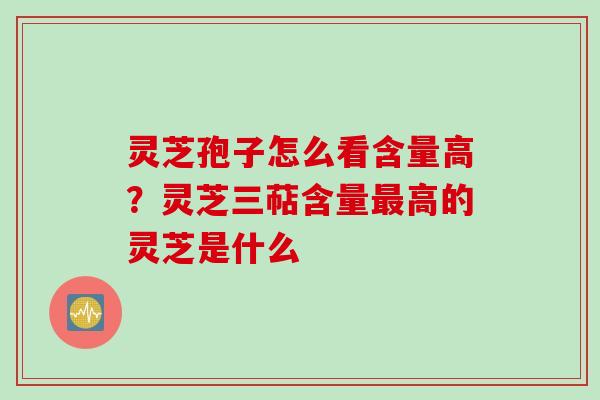 灵芝孢子怎么看含量高？灵芝三萜含量最高的灵芝是什么