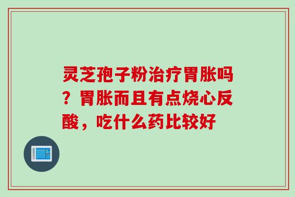灵芝孢子粉胃胀吗？胃胀而且有点烧心反酸，吃什么药比较好