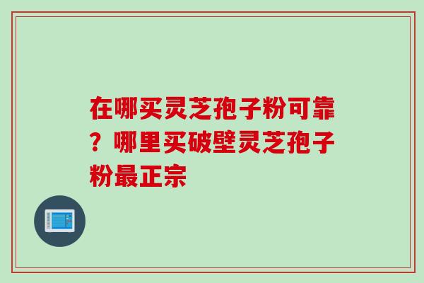 在哪买灵芝孢子粉可靠？哪里买破壁灵芝孢子粉最正宗